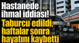 Hastanede ihmal iddiası! Taburcu edildi, haftalar sonra hayatını kaybetti