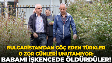 Bulgaristan'dan göç eden Türkler o zor günleri unutamıyor: Babamı işkencede öldürdüler!