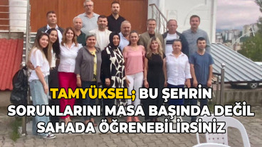 Tamyüksel; Bu şehrin sorunlarını masa başında değil, sahada öğrenebilirsiniz