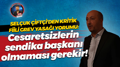 Selçuk Çiftçi’den kritik fiili grev yasağı yorumu: Cesaretsizlerin sendika başkanı olmaması gerekir!