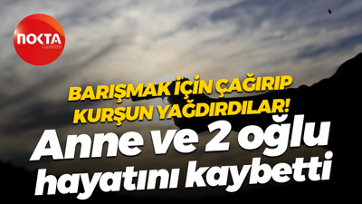 Barışmak için çağırıp kurşun yağdırdılar! Anne ve 2 oğlu hayatını kaybetti