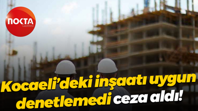 Kocaeli’deki inşaatı uygun denetlemedi, ceza aldı!
