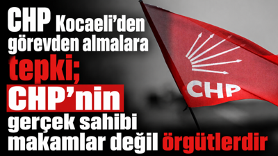 CHP Kocaeli’den görevden almalara tepki; CHP’nin gerçek sahibi makamlar değil örgütlerdir