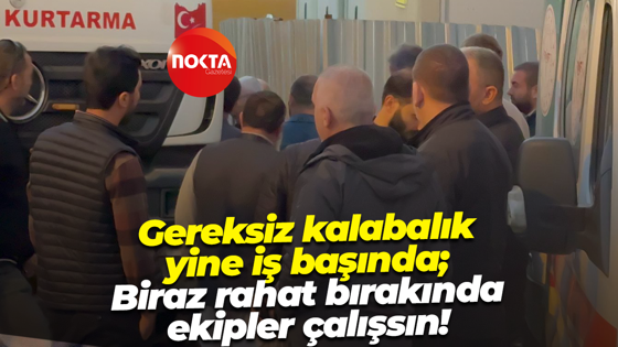 Gereksiz kalabalık yine iş başında; Biraz rahat bırakında ekipler çalışsın!