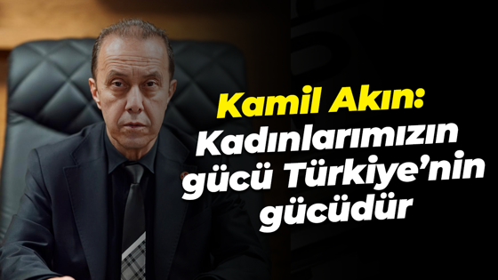 Kamil Akın: “Kadınlarımızın gücü, Türkiye’nin gücüdür”