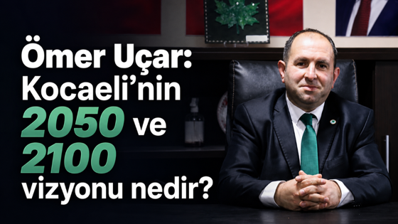 Ömer Uçar: Kocaeli’nin 2050 ve 2100 vizyonu nedir?
