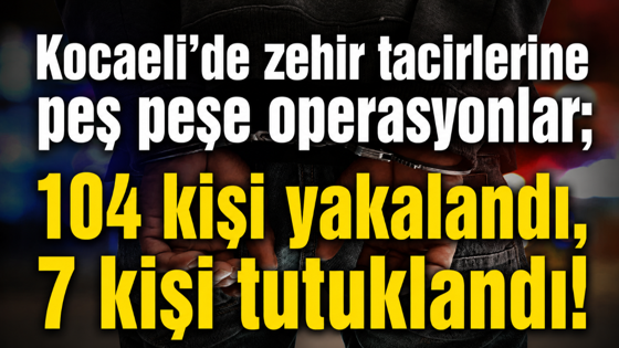 Kocaeli’de zehir tacirlerine peş peşe operasyonlar; 104 kişi yakalandı, 7 kişi tutuklandı!