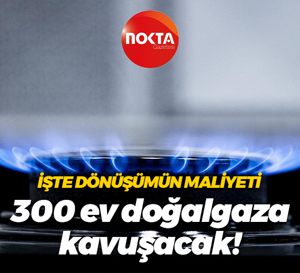 İşte dönüşümün maliyeti; 300 ev doğalgaza kavuşacak!