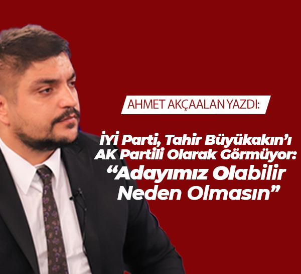İYİ Parti, Tahir Büyükakın’ı AK Partili Olarak Görmüyor: “Adayımız Olabilir, Neden Olmasın”
