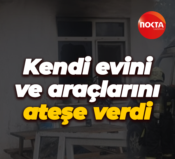 Kendi evini ve araçlarını ateşe verdi