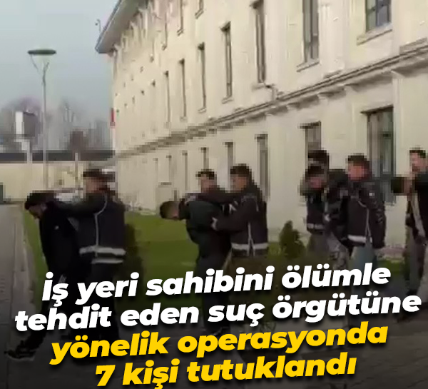 İş yeri sahibini ölümle tehdit eden suç örgütüne yönelik operasyonda 7 kişi tutuklandı