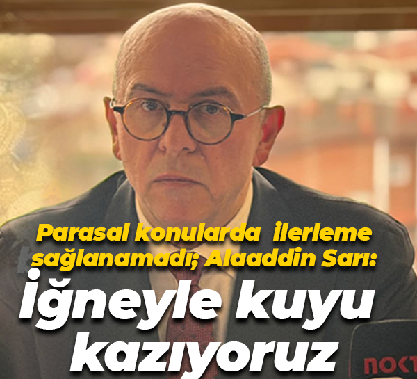 Parasal konularda ilerleme sağlanamadı; Alaaddin Sarı: İğneyle kuyu kazıyoruz