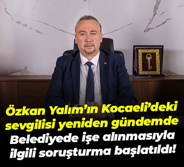 Özkan Yalım’ın Kocaeli’deki sevgilisi yeniden gündemde; İşe alınmasıyla ilgili soruşturma başlatıldı