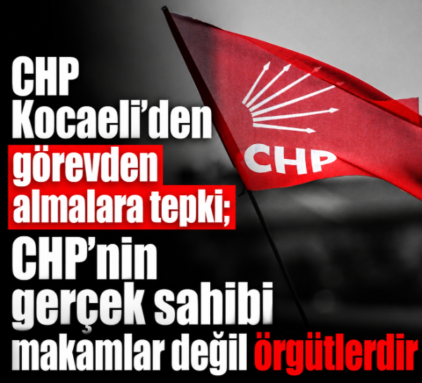 CHP Kocaeli’den görevden almalara tepki; CHP’nin gerçek sahibi makamlar değil örgütlerdir
